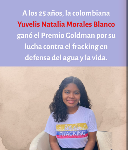 “Luchar contra el fracking es un compromiso con la vida” Desde Barrancabermeja, donde las comunidades conviven con más de un siglo de extracción petrolera sin acceso a agua potable, Morales impulsa un proyecto de ley para prohibir esta técnica en Colombia y exige a los legisladores que defiendan la vida de sus habitantes. La joven activista colombiana Yuvelis Morales, que ha recibido el Premio Goldman Medioambiental correspondiente a América Central y del Sur por sus campañas contra el ‘fracking’ en su país, considera que esta lucha “es un compromiso no solamente con la vida futura, sino con la vida presente de las personas”.